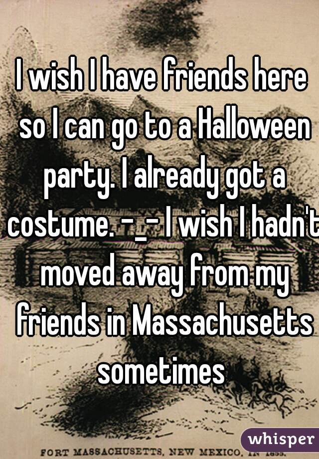 I wish I have friends here so I can go to a Halloween party. I already got a costume. -_- I wish I hadn't moved away from my friends in Massachusetts sometimes 