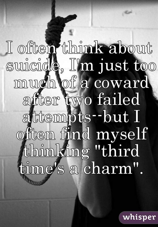 I often think about suicide, I'm just too much of a coward after two failed attempts--but I often find myself thinking "third time's a charm".