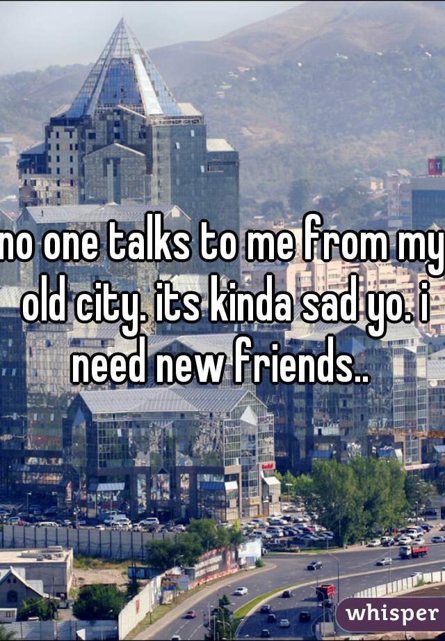no one talks to me from my old city. its kinda sad yo. i need new friends.. 