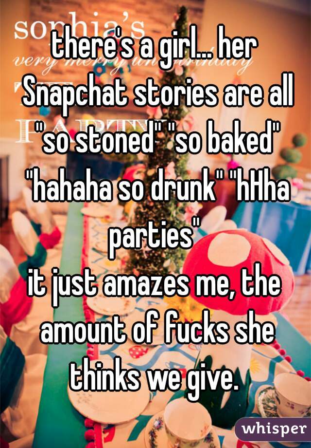 there's a girl... her Snapchat stories are all "so stoned" "so baked" "hahaha so drunk" "hHha parties" 
it just amazes me, the amount of fucks she thinks we give. 