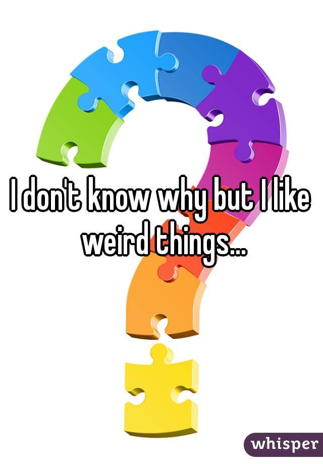 I don't know why but I like weird things...