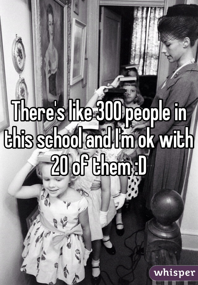 There's like 300 people in this school and I'm ok with 20 of them :D