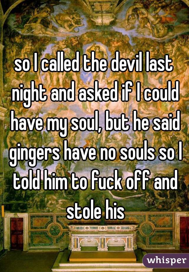 so I called the devil last night and asked if I could have my soul, but he said gingers have no souls so I told him to fuck off and stole his