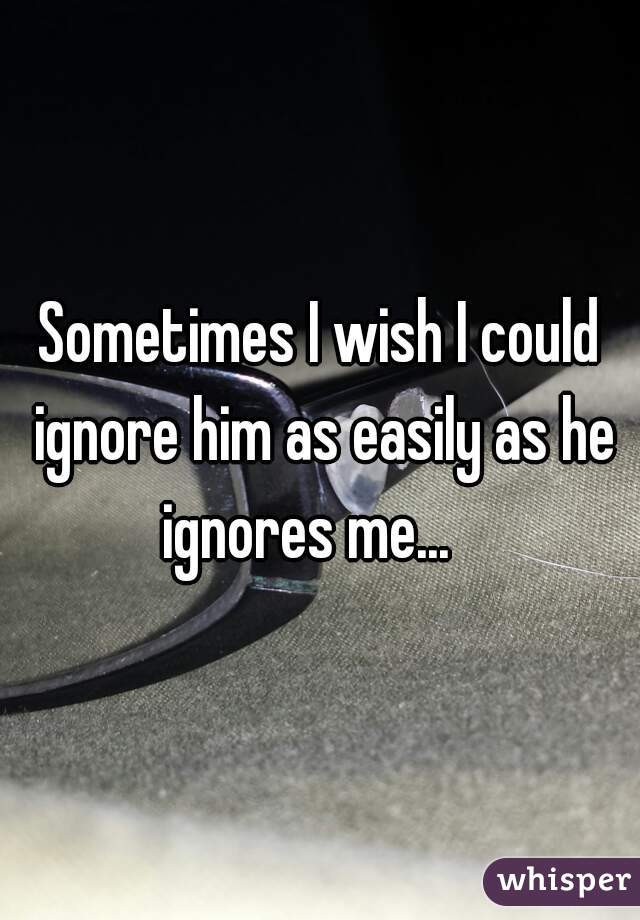Sometimes I wish I could ignore him as easily as he ignores me...   