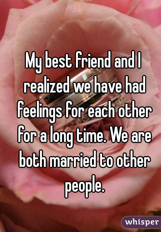 My best friend and I realized we have had feelings for each other for a long time. We are both married to other people.