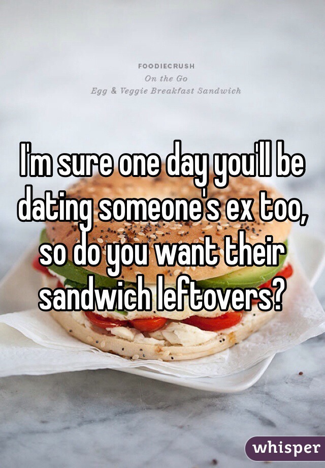 I'm sure one day you'll be dating someone's ex too, so do you want their sandwich leftovers?