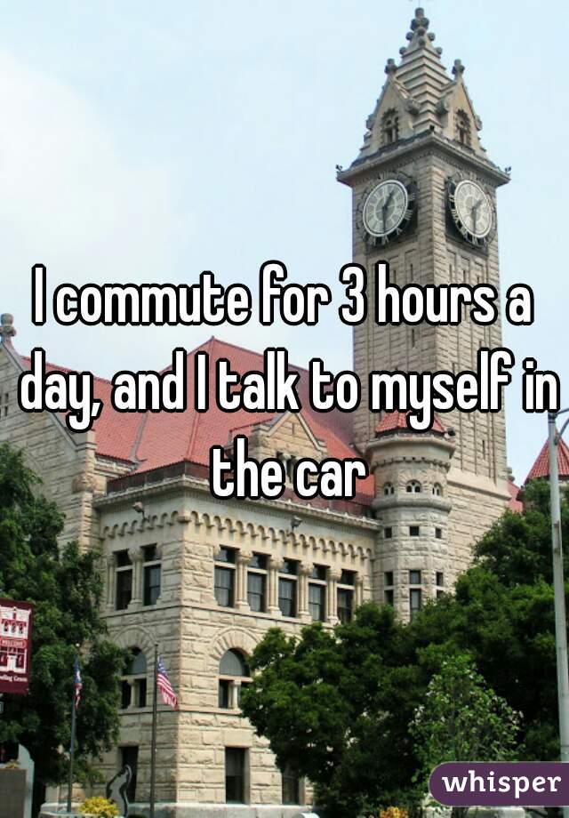 I commute for 3 hours a day, and I talk to myself in the car