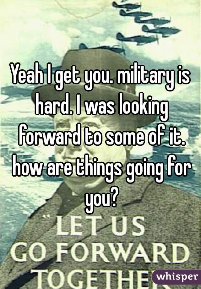 Yeah I get you. military is hard. I was looking forward to some of it. how are things going for you?