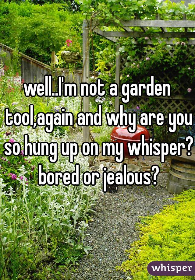 well..I'm not a garden tool,again and why are you so hung up on my whisper? bored or jealous?