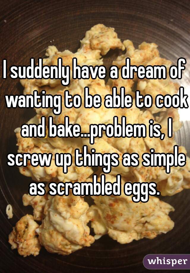 I suddenly have a dream of wanting to be able to cook and bake...problem is, I screw up things as simple as scrambled eggs. 