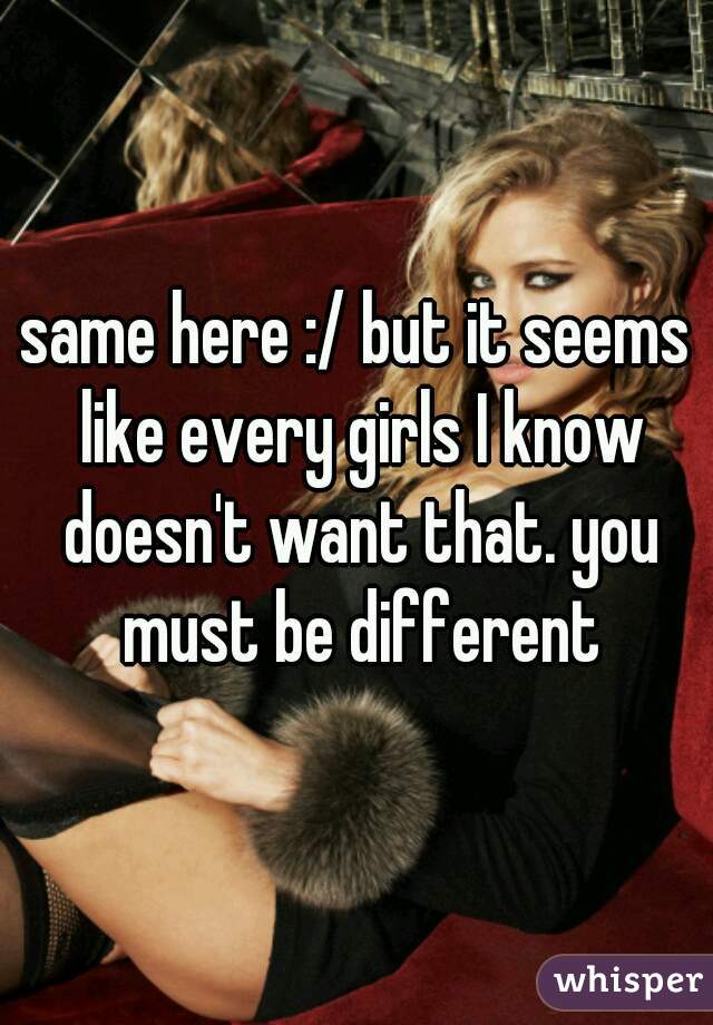 same here :/ but it seems like every girls I know doesn't want that. you must be different