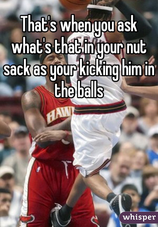 That's when you ask what's that in your nut sack as your kicking him in the balls
