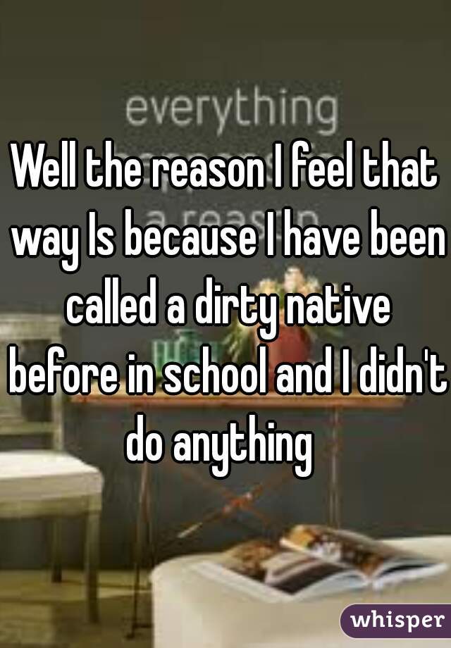 Well the reason I feel that way Is because I have been called a dirty native before in school and I didn't do anything  