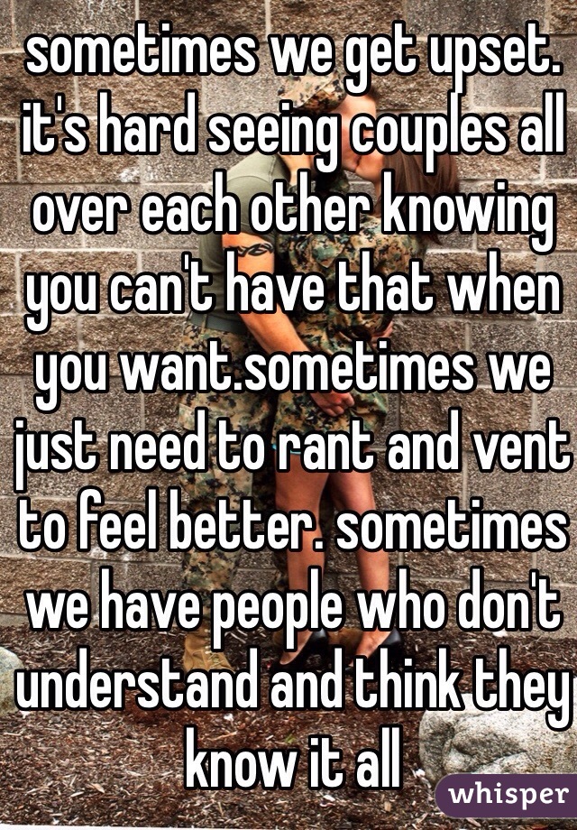 sometimes we get upset. it's hard seeing couples all over each other knowing you can't have that when you want.sometimes we just need to rant and vent to feel better. sometimes we have people who don't understand and think they know it all 