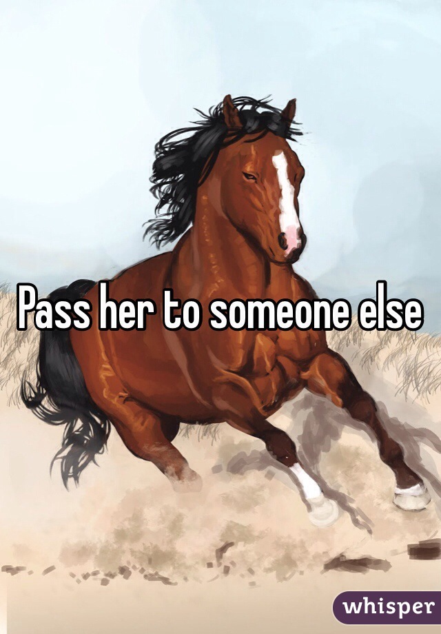 Pass her to someone else