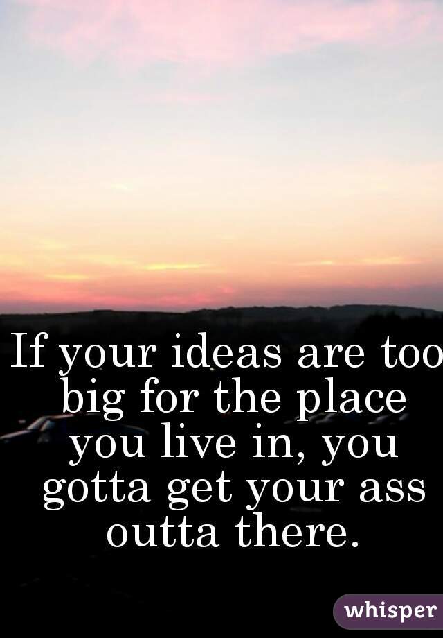 If your ideas are too big for the place you live in, you gotta get your ass outta there.