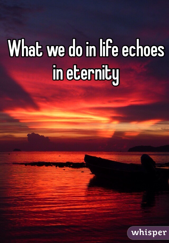 What we do in life echoes in eternity 