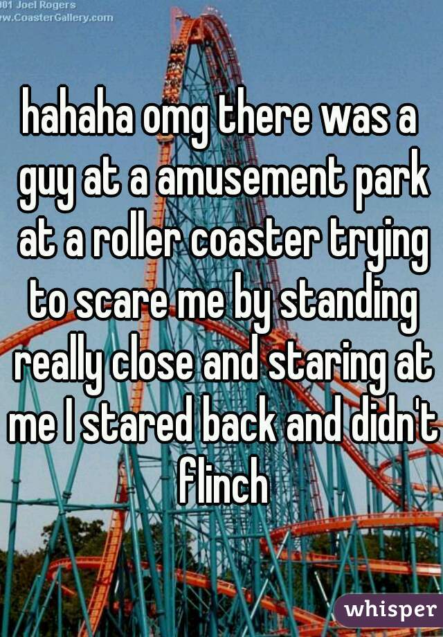 hahaha omg there was a guy at a amusement park at a roller coaster trying to scare me by standing really close and staring at me I stared back and didn't flinch