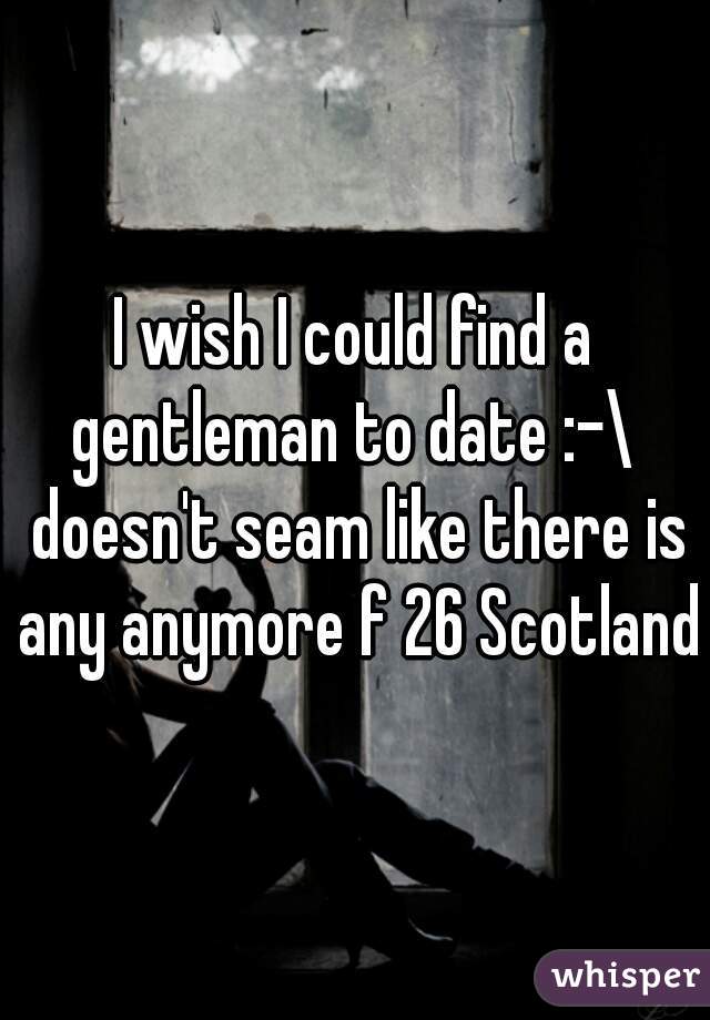 I wish I could find a gentleman to date :-\  doesn't seam like there is any anymore f 26 Scotland