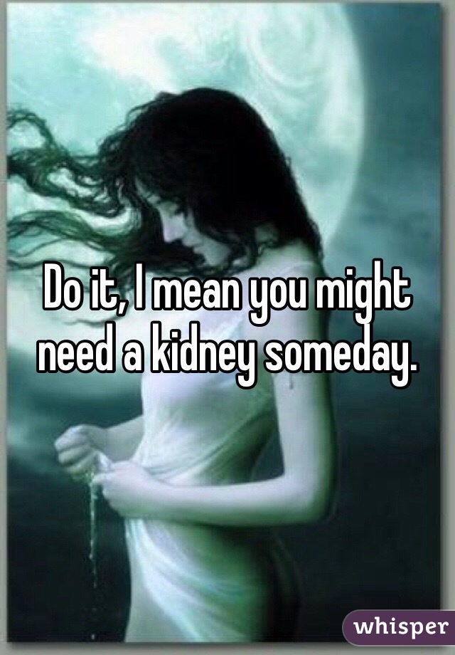 Do it, I mean you might need a kidney someday.