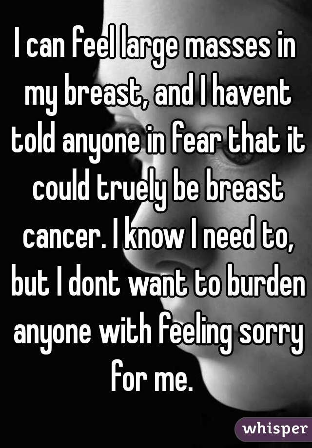 I can feel large masses in my breast, and I havent told anyone in fear that it could truely be breast cancer. I know I need to, but I dont want to burden anyone with feeling sorry for me.  