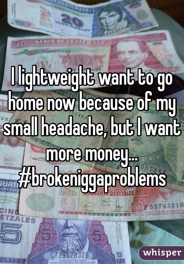 I lightweight want to go home now because of my small headache, but I want more money... #brokeniggaproblems