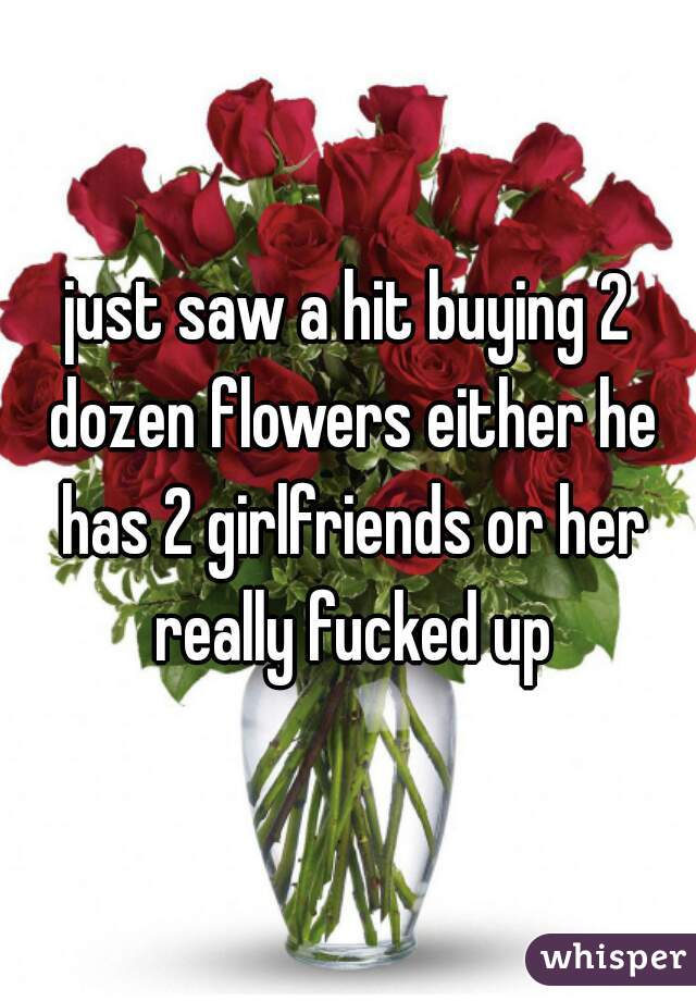 just saw a hit buying 2 dozen flowers either he has 2 girlfriends or her really fucked up