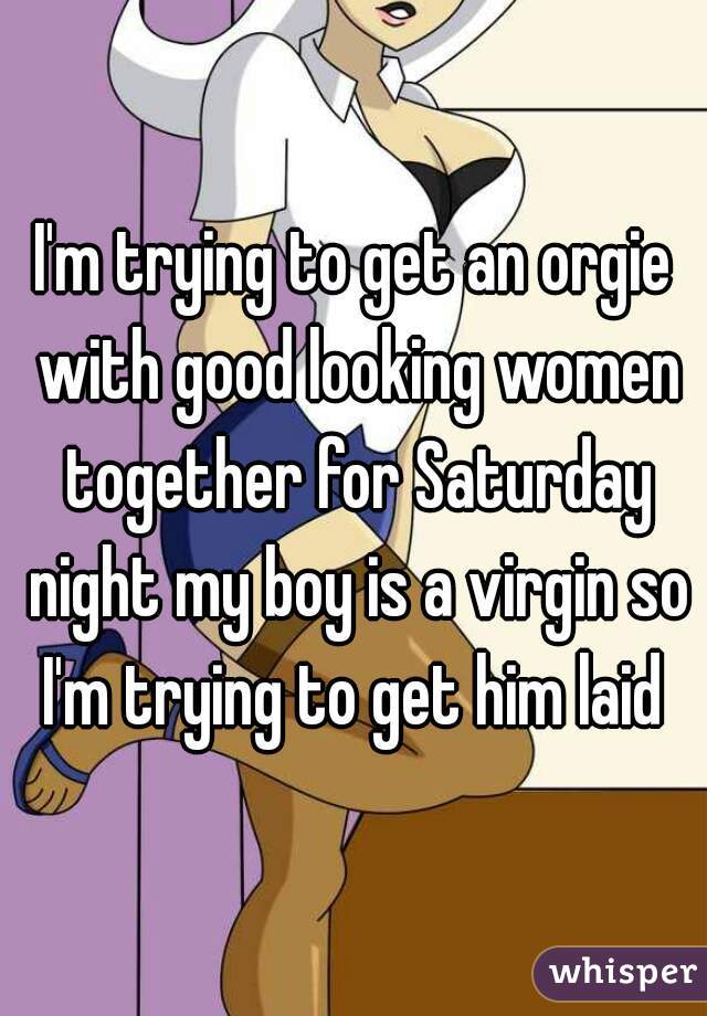 I'm trying to get an orgie with good looking women together for Saturday night my boy is a virgin so I'm trying to get him laid 