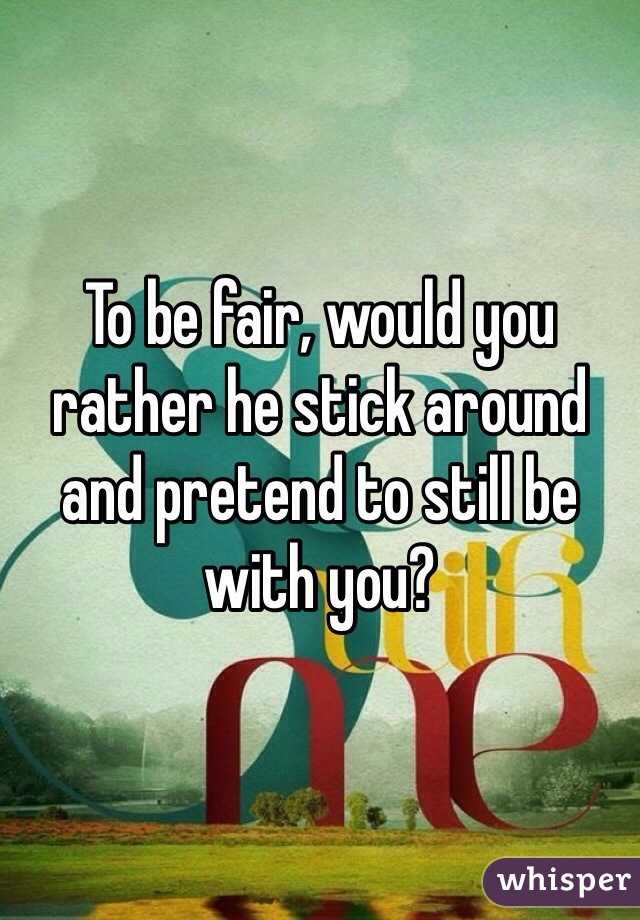 To be fair, would you rather he stick around and pretend to still be with you?