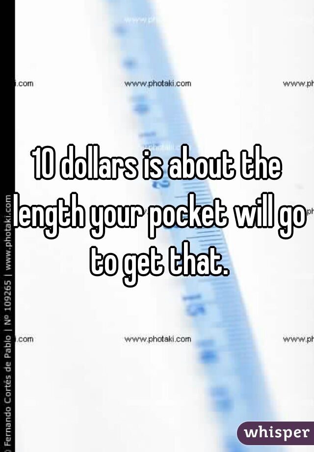10 dollars is about the length your pocket will go to get that.