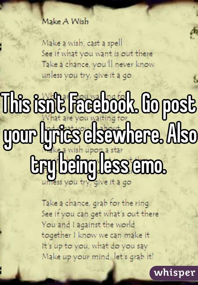 This isn't Facebook. Go post your lyrics elsewhere. Also try being less emo. 