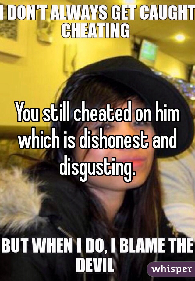 You still cheated on him which is dishonest and disgusting.