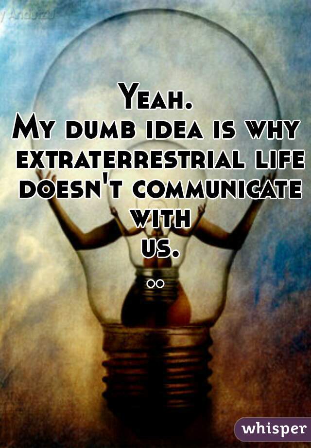 Yeah.
My dumb idea is why extraterrestrial life doesn't communicate with us...