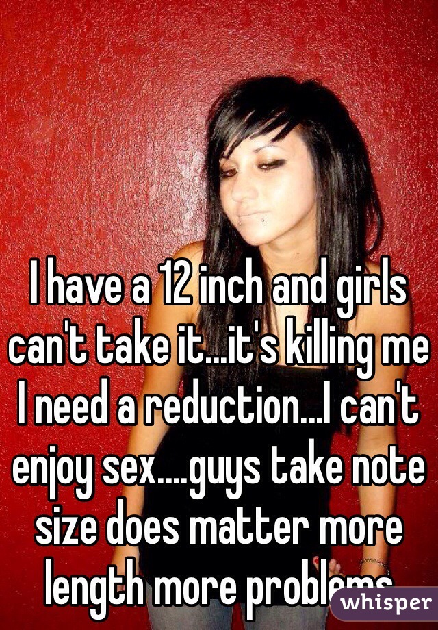 I have a 12 inch and girls can't take it...it's killing me I need a reduction...I can't enjoy sex....guys take note size does matter more length more problems 