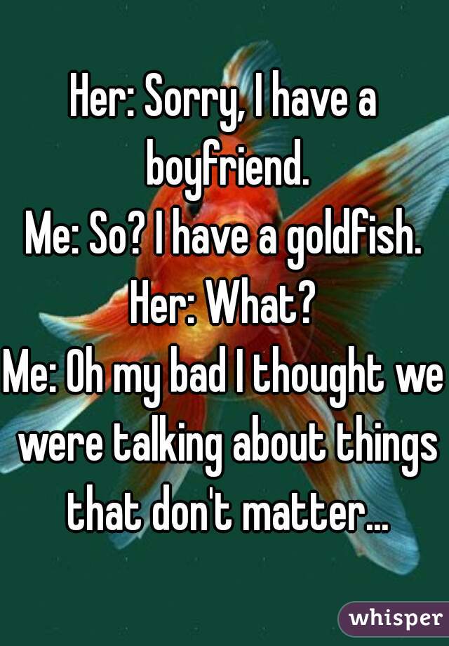 Her: Sorry, I have a boyfriend.
Me: So? I have a goldfish.
Her: What?
Me: Oh my bad I thought we were talking about things that don't matter...