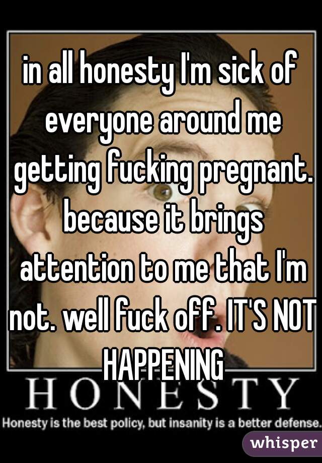 in all honesty I'm sick of everyone around me getting fucking pregnant. because it brings attention to me that I'm not. well fuck off. IT'S NOT HAPPENING