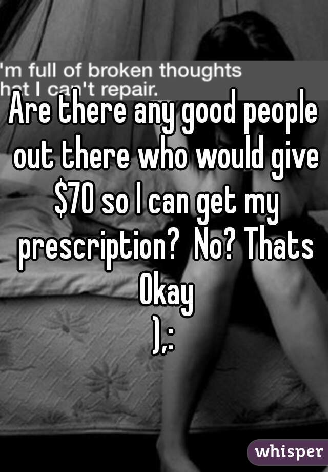 Are there any good people out there who would give $70 so I can get my prescription?  No? Thats Okay

),: