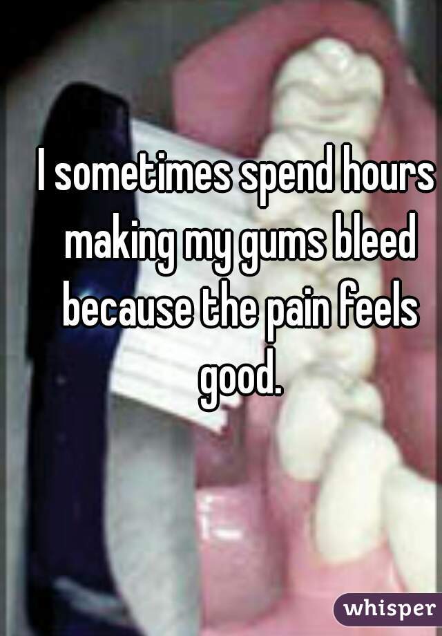 I sometimes spend hours making my gums bleed because the pain feels good.