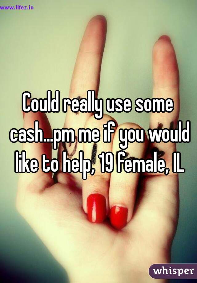 Could really use some cash...pm me if you would like to help, 19 female, IL