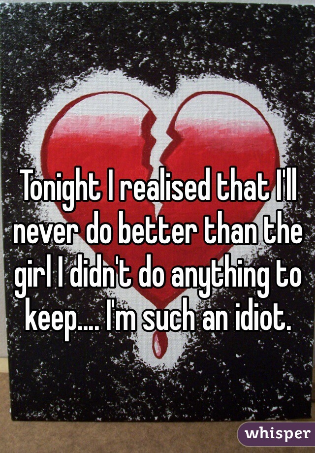 Tonight I realised that I'll never do better than the girl I didn't do anything to keep.... I'm such an idiot. 