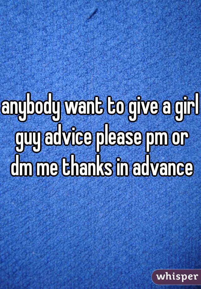 anybody want to give a girl guy advice please pm or dm me thanks in advance