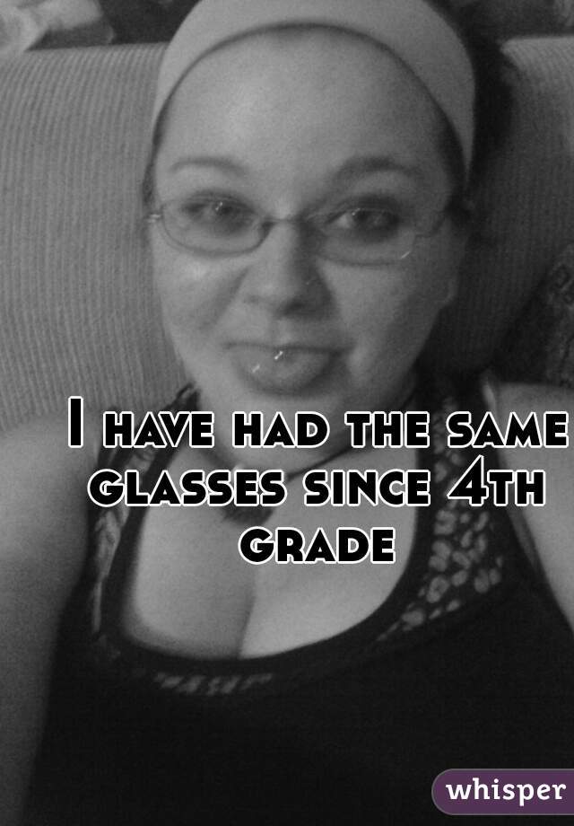  I have had the same glasses since 4th grade