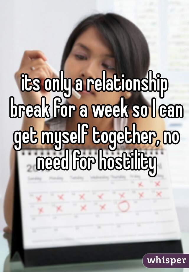 its only a relationship break for a week so I can get myself together, no need for hostility