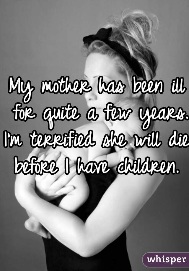 My mother has been ill for quite a few years.
I'm terrified she will die before I have children. 
