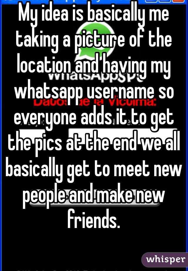 My idea is basically me taking a picture of the location and having my whatsapp username so everyone adds it to get the pics at the end we all basically get to meet new people and make new friends.