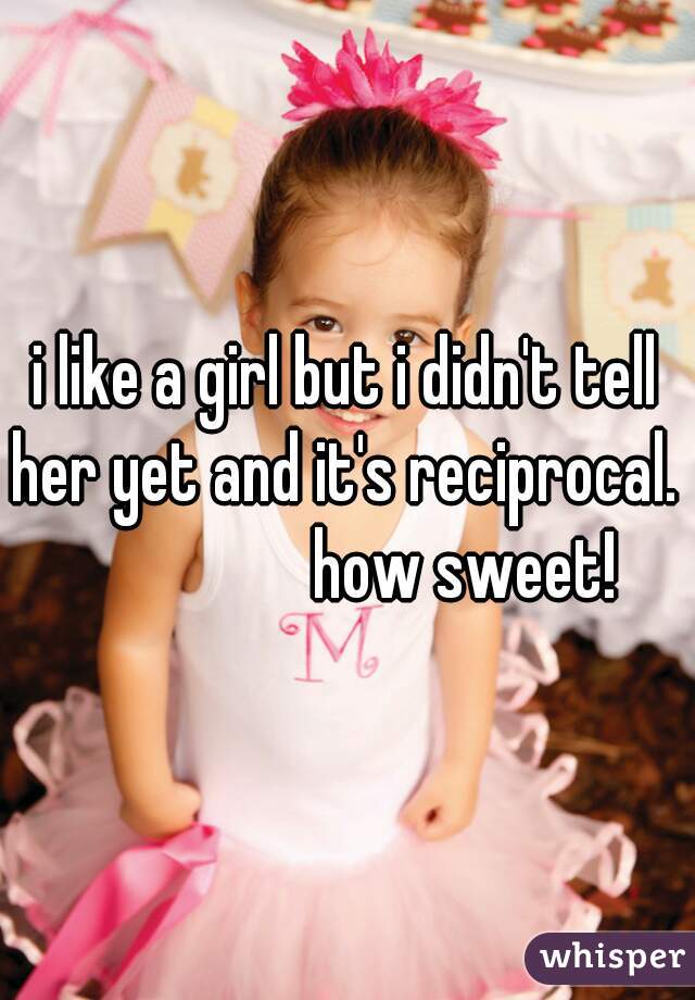 i like a girl but i didn't tell her yet and it's reciprocal. 
                  how sweet! 