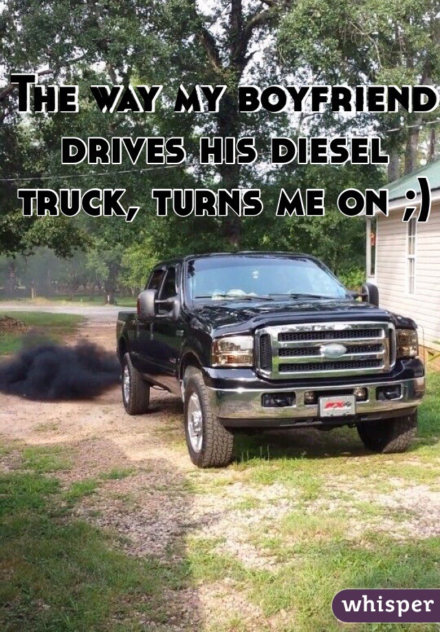 The way my boyfriend drives his diesel truck, turns me on ;)