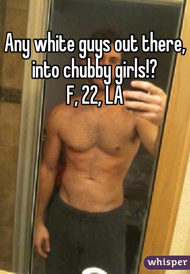 Any white guys out there, into chubby girls!?
F, 22, LA