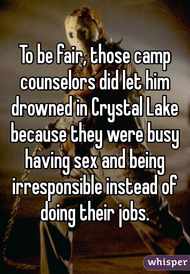 To be fair, those camp counselors did let him drowned in Crystal Lake because they were busy having sex and being irresponsible instead of doing their jobs.