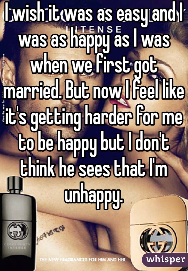 I wish it was as easy and I was as happy as I was when we first got married. But now I feel like it's getting harder for me to be happy but I don't think he sees that I'm unhappy. 